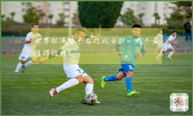 世界杯滚球平台对比分析，哪个最值得信赖？
