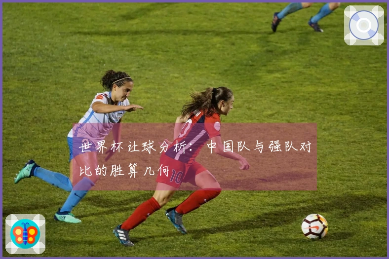 世界杯让球分析：中国队与强队对比的胜算几何